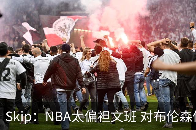 Skip：NBA太偏袒文班 对布伦森做出扎扎垫伦纳德脚的动作却没被吹