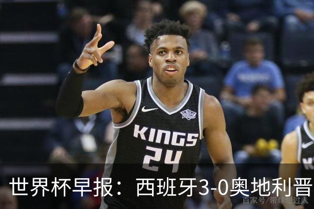 世界杯早报：西班牙3-0奥地利晋级16强，时隔16年淘汰赛再取胜