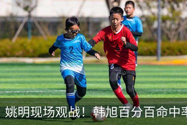姚明现场观战！韩旭百分百命中率 盖帽得分盘活自由人内线